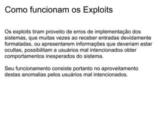 Como funcionam os Exploits

Os exploits tiram proveito de erros de implementação dos
sistemas, que muitas vezes ao receber entradas devidamente
formatadas, ou apresentarem informações que deveriam estar
ocultas, possibilitam a usuários mal intencionados obter
comportamentos inesperados do sistema.

Seu funcionamento consiste portanto no aproveitamento
destas anomalias pelos usuários mal intencionados.
 