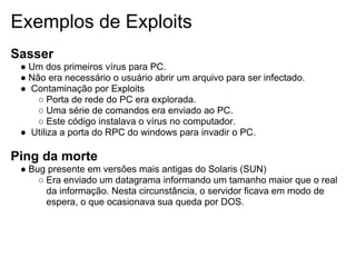 Exemplos de Exploits
Sasser
 ● Um dos primeiros vírus para PC.
 ● Não era necessário o usuário abrir um arquivo para ser infectado.
 ● Contaminação por Exploits
     ○ Porta de rede do PC era explorada.
     ○ Uma série de comandos era enviado ao PC.
     ○ Este código instalava o vírus no computador.
 ● Utiliza a porta do RPC do windows para invadir o PC.

Ping da morte
 ● Bug presente em versões mais antigas do Solaris (SUN)
     ○ Era enviado um datagrama informando um tamanho maior que o real
       da informação. Nesta circunstância, o servidor ficava em modo de
       espera, o que ocasionava sua queda por DOS.
 
