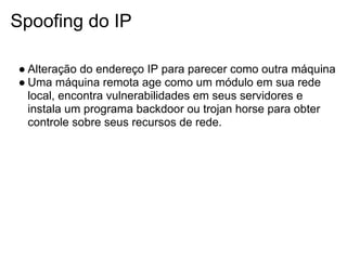 Spoofing do IP

● Alteração do endereço IP para parecer como outra máquina
● Uma máquina remota age como um módulo em sua rede
  local, encontra vulnerabilidades em seus servidores e
  instala um programa backdoor ou trojan horse para obter
  controle sobre seus recursos de rede.
 