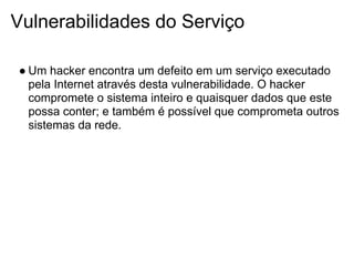 Vulnerabilidades do Serviço

● Um hacker encontra um defeito em um serviço executado
  pela Internet através desta vulnerabilidade. O hacker
  compromete o sistema inteiro e quaisquer dados que este
  possa conter; e também é possível que comprometa outros
  sistemas da rede.
 