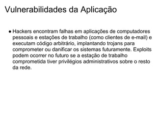 Vulnerabilidades da Aplicação

● Hackers encontram falhas em aplicações de computadores
  pessoais e estações de trabalho (como clientes de e-mail) e
  executam código arbitrário, implantando trojans para
  comprometer ou danificar os sistemas futuramente. Exploits
  podem ocorrer no futuro se a estação de trabalho
  comprometida tiver privilégios administrativos sobre o resto
  da rede.
 