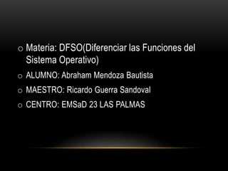 o Materia: DFSO(Diferenciar las Funciones del
Sistema Operativo)
o ALUMNO: Abraham Mendoza Bautista
o MAESTRO: Ricardo Guerra Sandoval
o CENTRO: EMSaD 23 LAS PALMAS