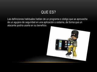QUE ES?
Las definiciones habituales hablan de un programa o código que se aprovecha
de un agujero de seguridad en una aplicación o sistema, de forma que un
atacante podría usarla en su beneficio.