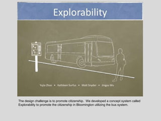 The design challenge is to promote citizenship.  We developed a concept system called Explorability to promote the citizenship in Bloomington utilizing the bus system. 