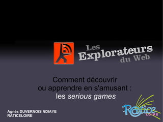 Comment découvrir  ou apprendre en s'amusant :  les  serious games Agnès DUVERNOIS NDIAYE RATICELOIRE 