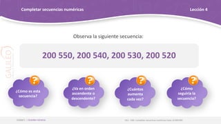 Observa la siguiente secuencia:
OA1 - OAE: Completar secuencias numéricas hasta 10 000 000
Unidad 1 | Grandes números
Completar secuencias numéricas Lección 4
200 550, 200 540, 200 530, 200 520
¿Cómo es esta
secuencia?
¿Va en orden
ascendente o
descendente?
¿Cuántos
aumenta
cada vez?
¿Cómo
seguiría la
secuencia?
 