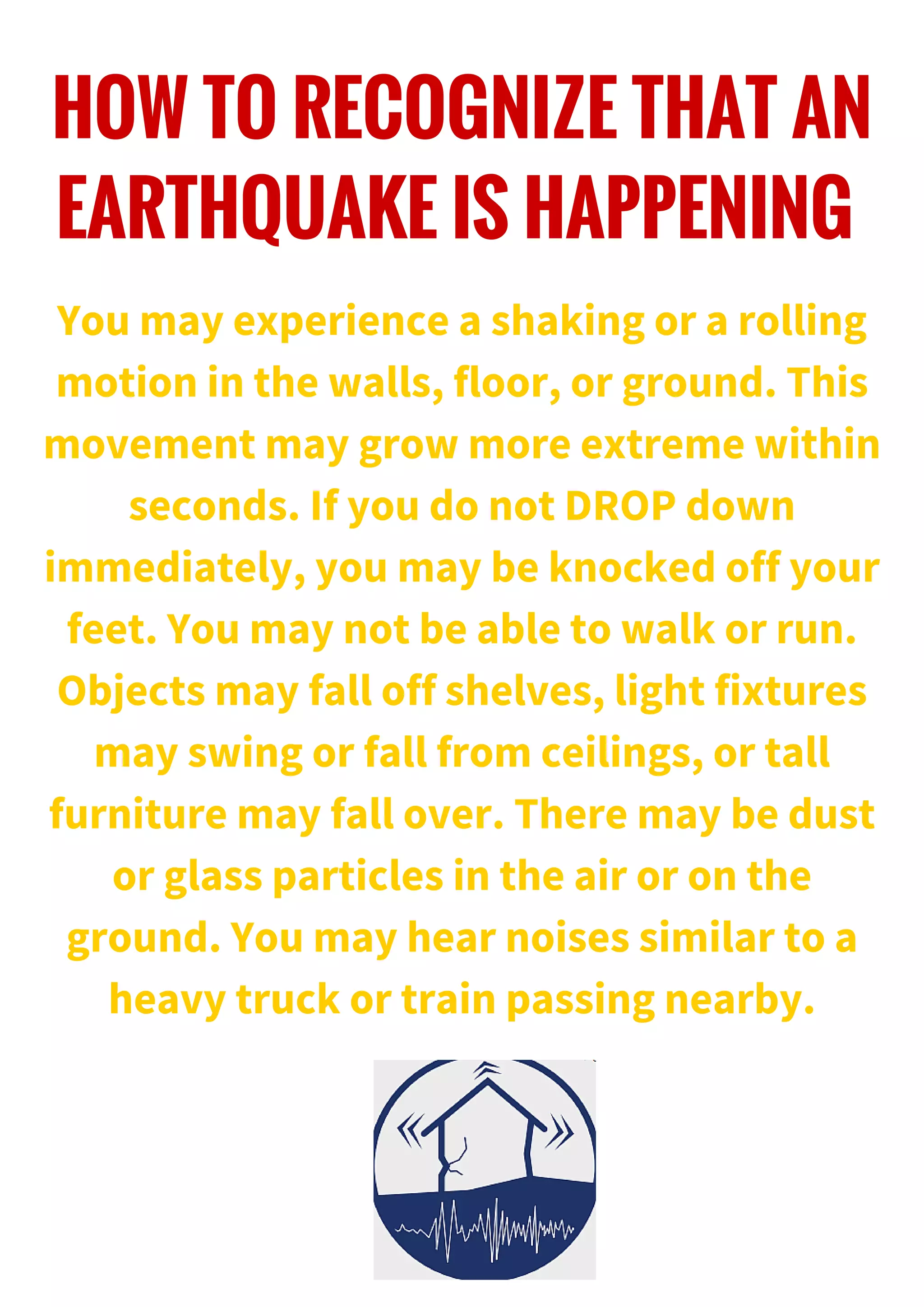 HOW TO RECOGNIZE THAT AN
EARTHQUAKE IS HAPPENING
You may experience a shaking or a rolling
motion in the walls, floor, or ground. This
movement may grow more extreme within
seconds. If you do not DROP down
immediately, you may be knocked off your
feet. You may not be able to walk or run.
Objects may fall off shelves, light fixtures
may swing or fall from ceilings, or tall
furniture may fall over. There may be dust
or glass particles in the air or on the
ground. You may hear noises similar to a
heavy truck or train passing nearby.
 