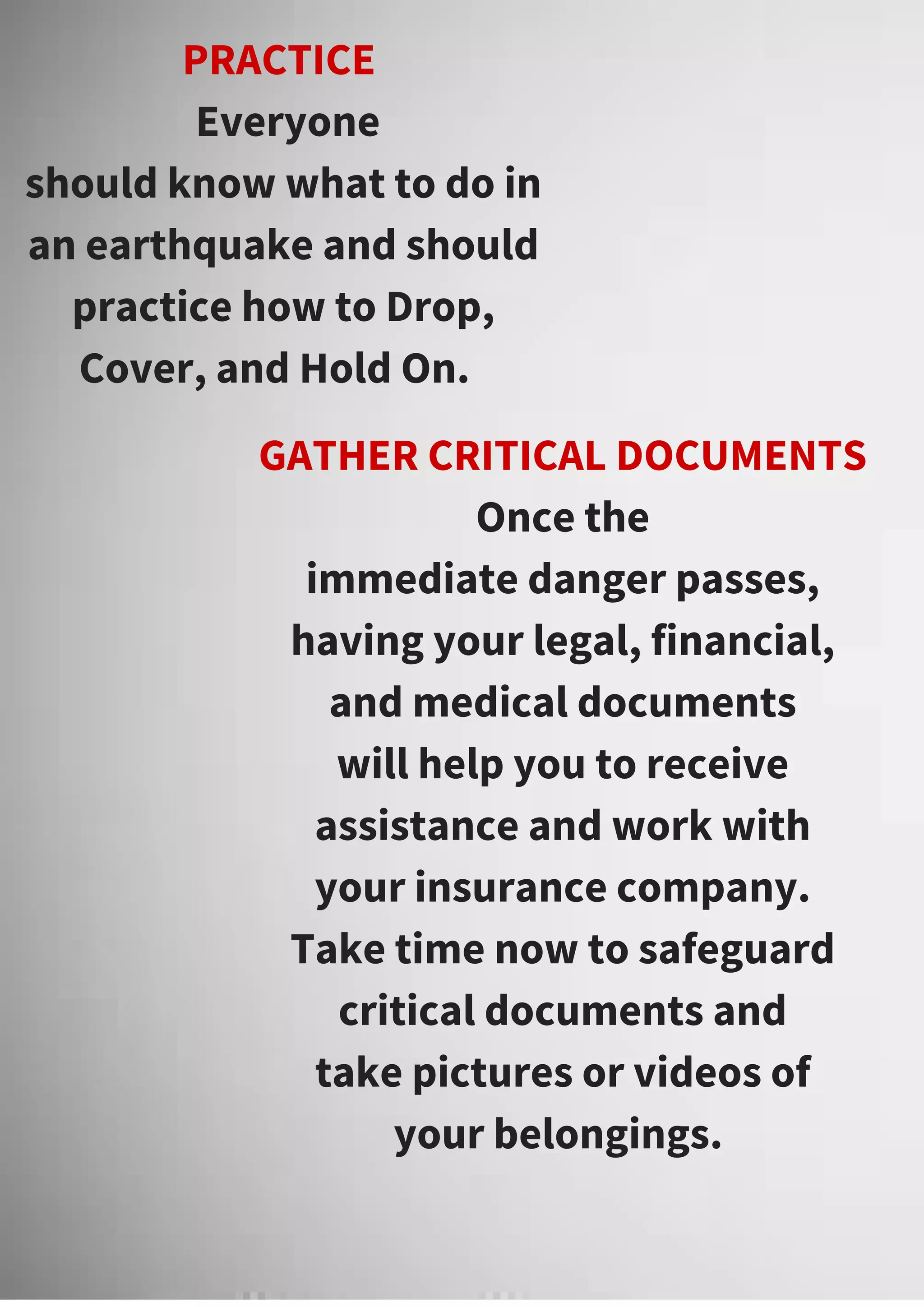 PRACTICE
Everyone
should know what to do in
an earthquake and should
practice how to Drop,
Cover, and Hold On.
GATHER CRITICAL DOCUMENTS
Once the
immediate danger passes,
having your legal, financial,
and medical documents
will help you to receive
assistance and work with
your insurance company.
Take time now to safeguard
critical documents and
take pictures or videos of
your belongings.
 