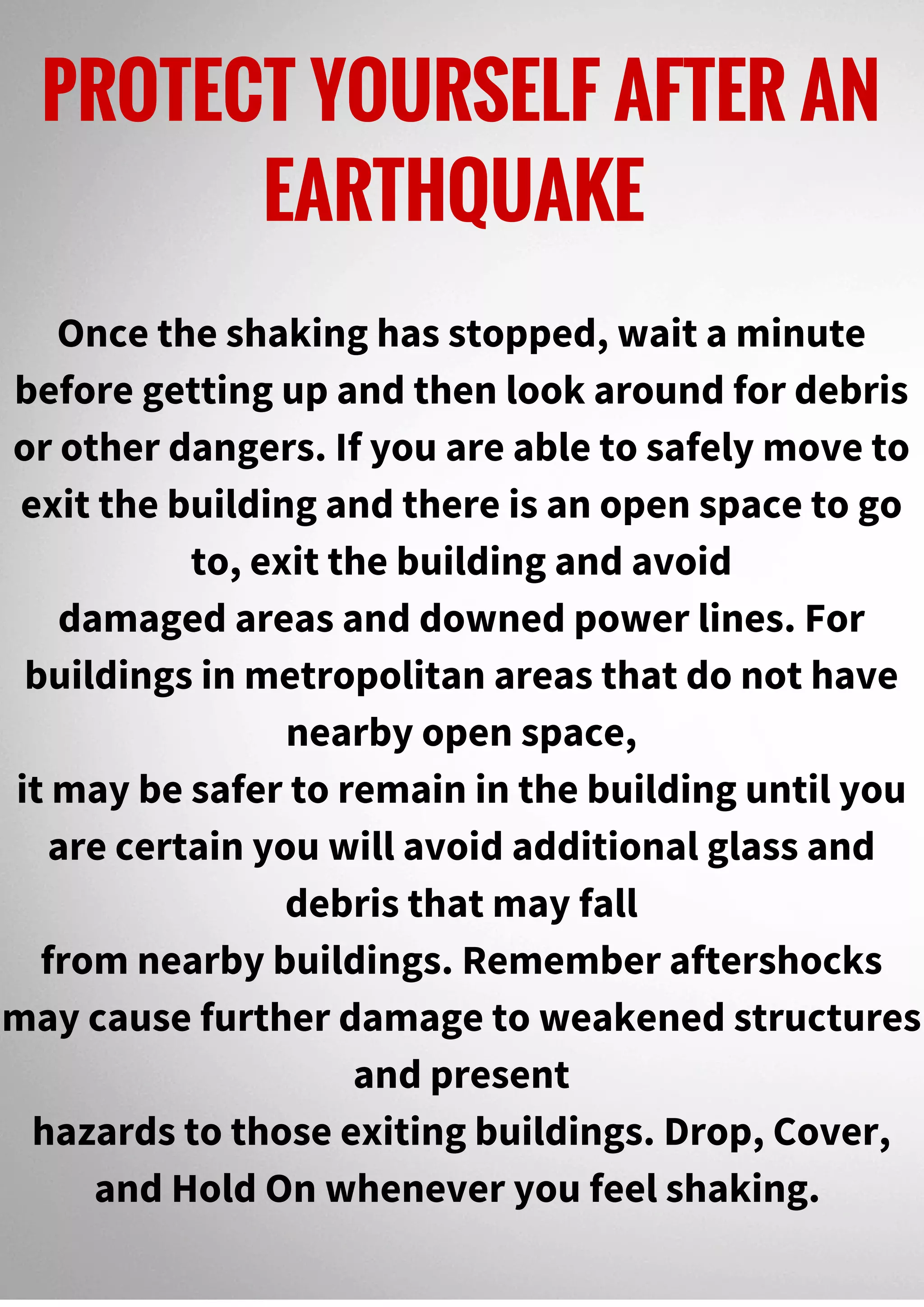PROTECT YOURSELF AFTER AN
EARTHQUAKE
Once the shaking has stopped, wait a minute
before getting up and then look around for debris
or other dangers. If you are able to safely move to
exit the building and there is an open space to go
to, exit the building and avoid
damaged areas and downed power lines. For
buildings in metropolitan areas that do not have
nearby open space,
it may be safer to remain in the building until you
are certain you will avoid additional glass and
debris that may fall
from nearby buildings. Remember aftershocks
may cause further damage to weakened structures
and present
hazards to those exiting buildings. Drop, Cover,
and Hold On whenever you feel shaking.
 