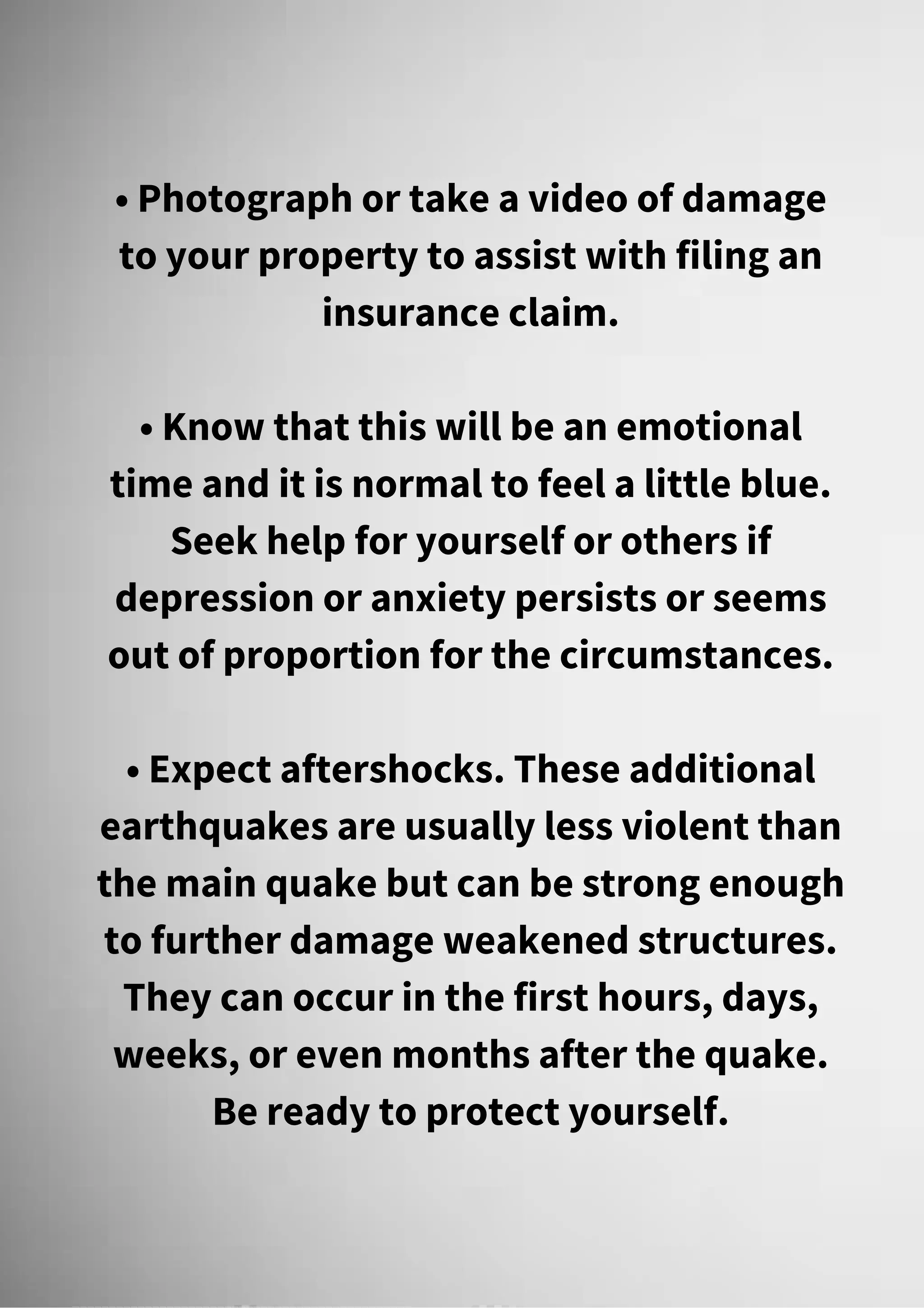• Photograph or take a video of damage
to your property to assist with filing an
insurance claim.
• Know that this will be an emotional
time and it is normal to feel a little blue.
Seek help for yourself or others if
depression or anxiety persists or seems
out of proportion for the circumstances.
• Expect aftershocks. These additional
earthquakes are usually less violent than
the main quake but can be strong enough
to further damage weakened structures.
They can occur in the first hours, days,
weeks, or even months after the quake.
Be ready to protect yourself.
 