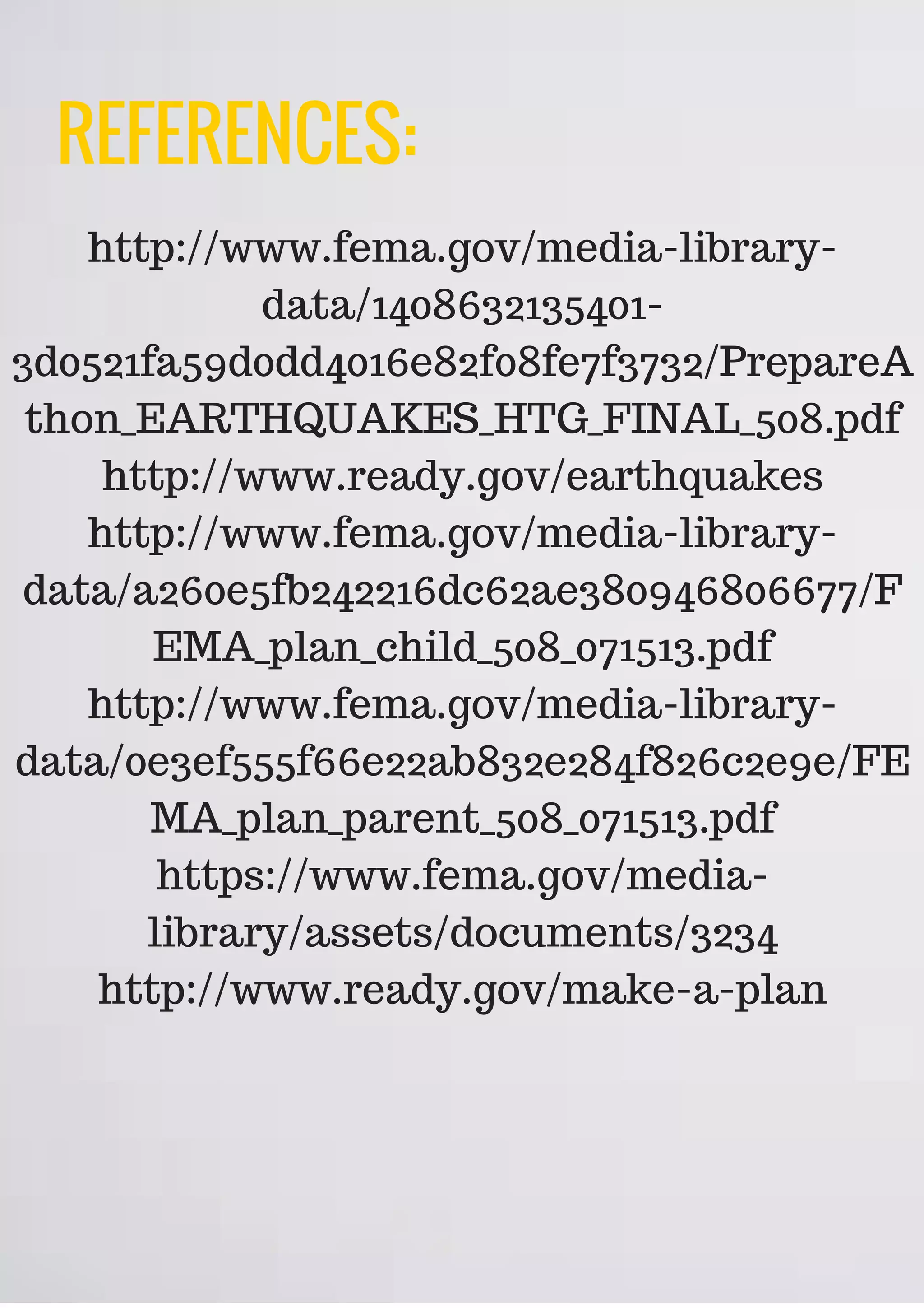 REFERENCES:
http://www.fema.gov/media-library-
data/1408632135401-
3d0521fa59d0dd4016e82f08fe7f3732/PrepareA
thon_EARTHQUAKES_HTG_FINAL_508.pdf
http://www.ready.gov/earthquakes
http://www.fema.gov/media-library-
data/a260e5fb242216dc62ae380946806677/F
EMA_plan_child_508_071513.pdf
http://www.fema.gov/media-library-
data/0e3ef555f66e22ab832e284f826c2e9e/FE
MA_plan_parent_508_071513.pdf
https://www.fema.gov/media-
library/assets/documents/3234
http://www.ready.gov/make-a-plan
 