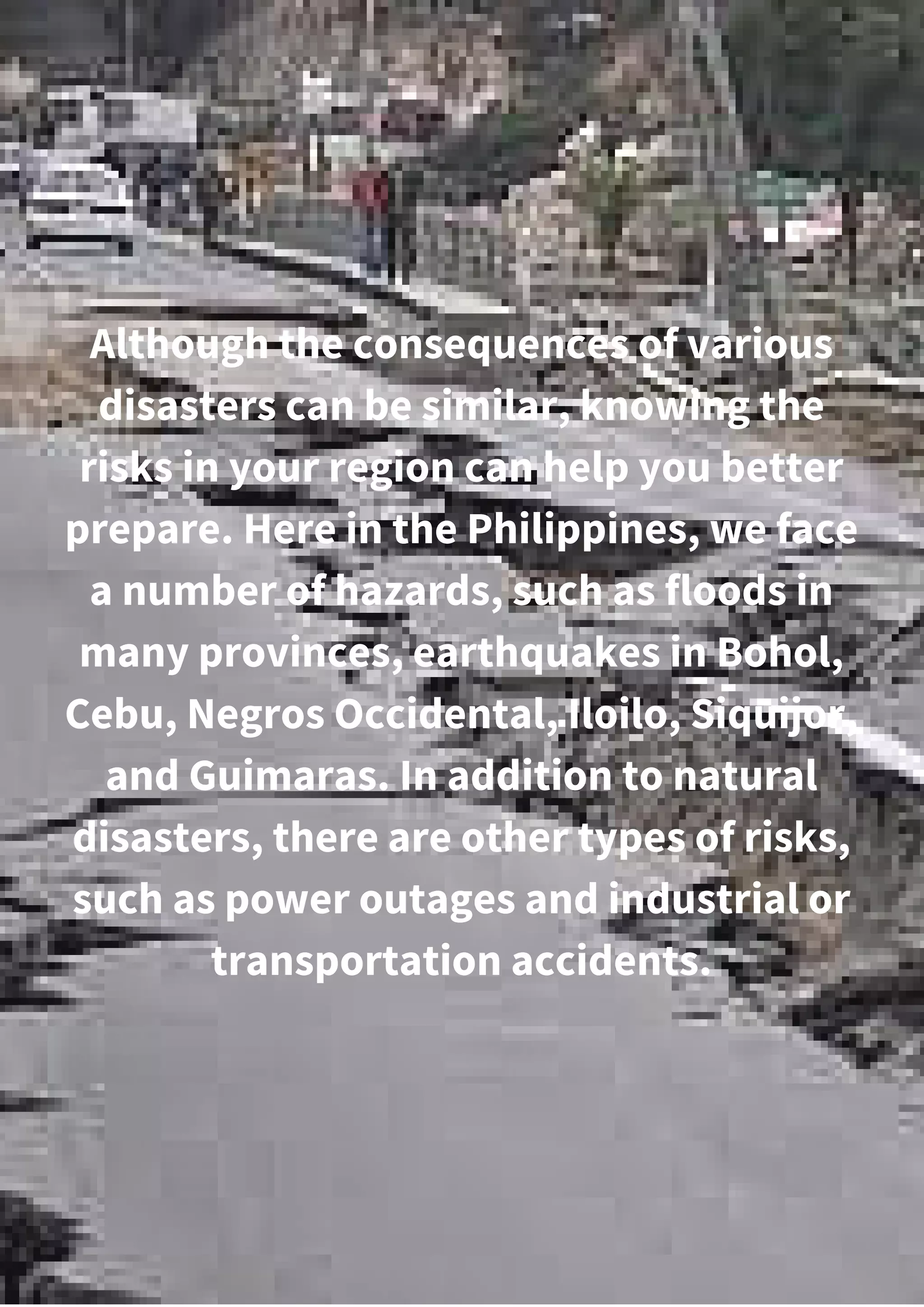 Although the consequences of various
disasters can be similar, knowing the
risks in your region can help you better
prepare. Here in the Philippines, we face
a number of hazards, such as floods in
many provinces, earthquakes in Bohol,
Cebu, Negros Occidental, Iloilo, Siquijor,
and Guimaras. In addition to natural
disasters, there are other types of risks,
such as power outages and industrial or
transportation accidents.
 