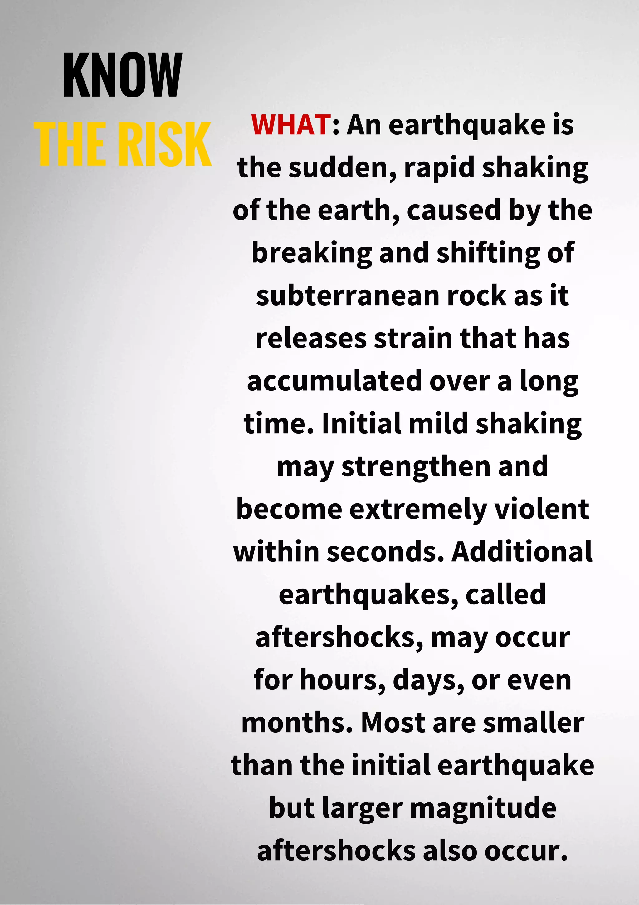 KNOW
THE RISK
WHAT: An earthquake is
the sudden, rapid shaking
of the earth, caused by the
breaking and shifting of
subterranean rock as it
releases strain that has
accumulated over a long
time. Initial mild shaking
may strengthen and
become extremely violent
within seconds. Additional
earthquakes, called
aftershocks, may occur
for hours, days, or even
months. Most are smaller
than the initial earthquake
but larger magnitude
aftershocks also occur.
 