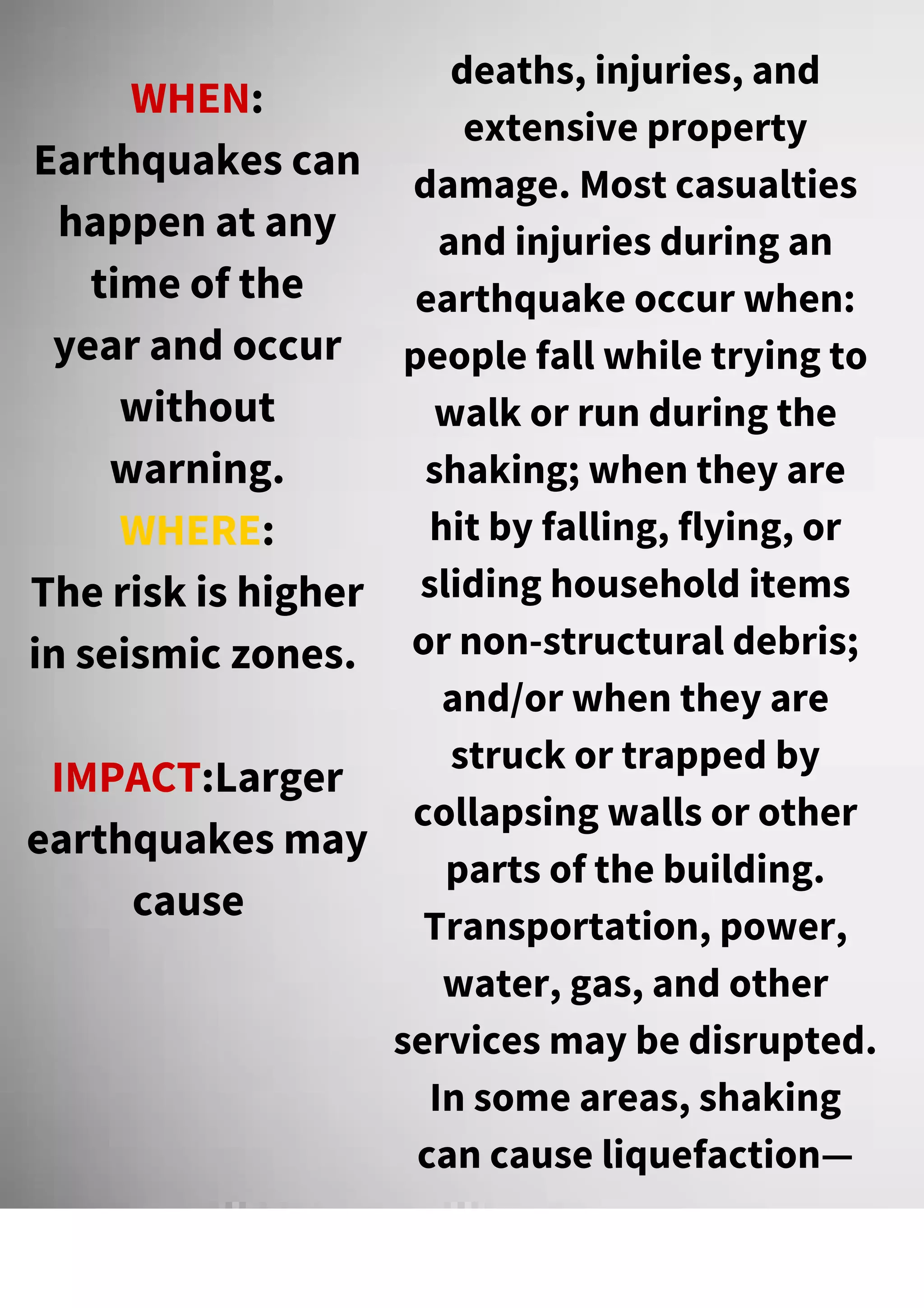WHEN:
Earthquakes can
happen at any
time of the
year and occur
without
warning.
WHERE:
The risk is higher
in seismic zones.
IMPACT:Larger
earthquakes may
cause
deaths, injuries, and
extensive property
damage. Most casualties
and injuries during an
earthquake occur when:
people fall while trying to
walk or run during the
shaking; when they are
hit by falling, flying, or
sliding household items
or non-structural debris;
and/or when they are
struck or trapped by
collapsing walls or other
parts of the building.
Transportation, power,
water, gas, and other
services may be disrupted.
In some areas, shaking
can cause liquefaction—
 