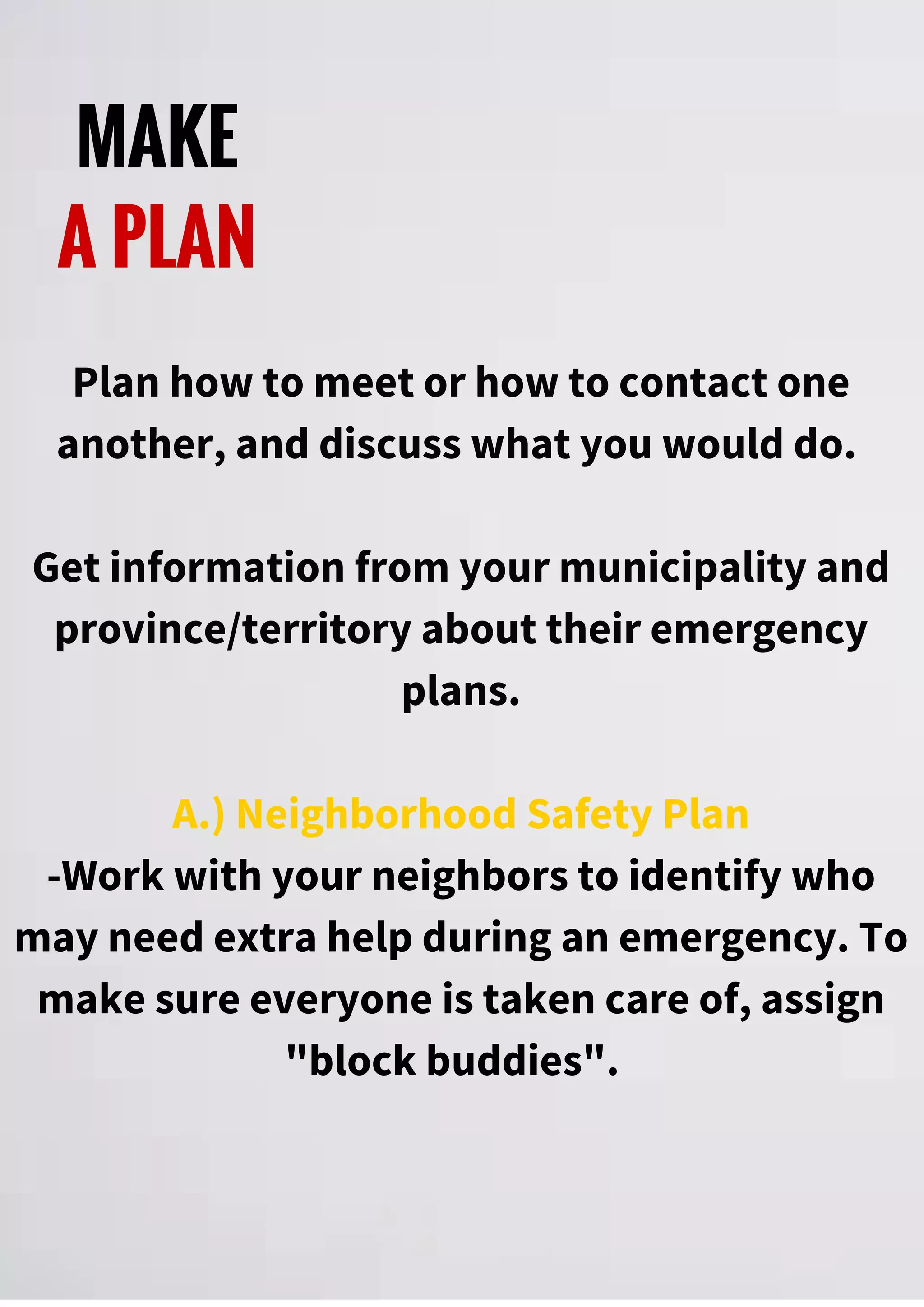 MAKE
A PLAN
Plan how to meet or how to contact one
another, and discuss what you would do.
Get information from your municipality and
province/territory about their emergency
plans.
A.) Neighborhood Safety Plan
-Work with your neighbors to identify who
may need extra help during an emergency. To
make sure everyone is taken care of, assign
"block buddies".
 