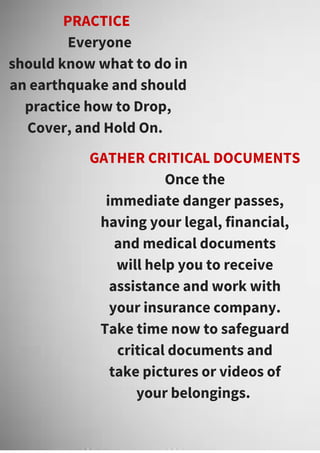 PRACTICE
Everyone
should know what to do in
an earthquake and should
practice how to Drop,
Cover, and Hold On.
GATHER CRITICAL DOCUMENTS
Once the
immediate danger passes,
having your legal, financial,
and medical documents
will help you to receive
assistance and work with
your insurance company.
Take time now to safeguard
critical documents and
take pictures or videos of
your belongings.
 