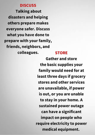 DISCUSS
Talking about
disasters and helping
others prepare makes
everyone safer. Discuss
what you have done to
prepare with your family,
friends, neighbors, and
colleagues. STORE
Gather and store
the basic supplies your
family would need for at
least three days if grocery
stores and other services
are unavailable, if power
is out, or you are unable
to stay in your home. A
sustained power outage
can have a significant
impact on people who
require electricity to power
medical equipment.
 