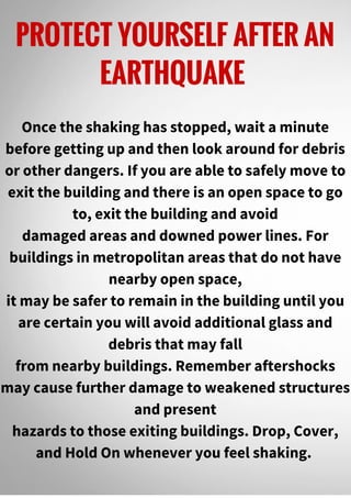 PROTECT YOURSELF AFTER AN
EARTHQUAKE
Once the shaking has stopped, wait a minute
before getting up and then look around for debris
or other dangers. If you are able to safely move to
exit the building and there is an open space to go
to, exit the building and avoid
damaged areas and downed power lines. For
buildings in metropolitan areas that do not have
nearby open space,
it may be safer to remain in the building until you
are certain you will avoid additional glass and
debris that may fall
from nearby buildings. Remember aftershocks
may cause further damage to weakened structures
and present
hazards to those exiting buildings. Drop, Cover,
and Hold On whenever you feel shaking.
 