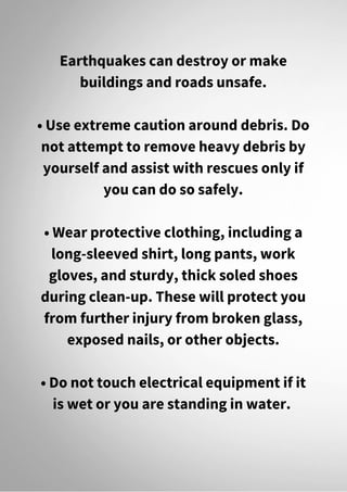 Earthquakes can destroy or make
buildings and roads unsafe.
• Use extreme caution around debris. Do
not attempt to remove heavy debris by
yourself and assist with rescues only if
you can do so safely.
• Wear protective clothing, including a
long-sleeved shirt, long pants, work
gloves, and sturdy, thick soled shoes
during clean-up. These will protect you
from further injury from broken glass,
exposed nails, or other objects.
• Do not touch electrical equipment if it
is wet or you are standing in water.
 