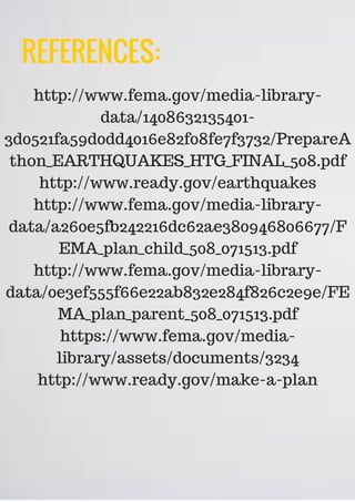 REFERENCES:
http://www.fema.gov/media-library-
data/1408632135401-
3d0521fa59d0dd4016e82f08fe7f3732/PrepareA
thon_EARTHQUAKES_HTG_FINAL_508.pdf
http://www.ready.gov/earthquakes
http://www.fema.gov/media-library-
data/a260e5fb242216dc62ae380946806677/F
EMA_plan_child_508_071513.pdf
http://www.fema.gov/media-library-
data/0e3ef555f66e22ab832e284f826c2e9e/FE
MA_plan_parent_508_071513.pdf
https://www.fema.gov/media-
library/assets/documents/3234
http://www.ready.gov/make-a-plan
 