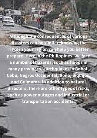 Although the consequences of various
disasters can be similar, knowing the
risks in your region can help you better
prepare. Here in the Philippines, we face
a number of hazards, such as floods in
many provinces, earthquakes in Bohol,
Cebu, Negros Occidental, Iloilo, Siquijor,
and Guimaras. In addition to natural
disasters, there are other types of risks,
such as power outages and industrial or
transportation accidents.
 