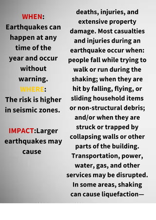 WHEN:
Earthquakes can
happen at any
time of the
year and occur
without
warning.
WHERE:
The risk is higher
in seismic zones.
IMPACT:Larger
earthquakes may
cause
deaths, injuries, and
extensive property
damage. Most casualties
and injuries during an
earthquake occur when:
people fall while trying to
walk or run during the
shaking; when they are
hit by falling, flying, or
sliding household items
or non-structural debris;
and/or when they are
struck or trapped by
collapsing walls or other
parts of the building.
Transportation, power,
water, gas, and other
services may be disrupted.
In some areas, shaking
can cause liquefaction—
 