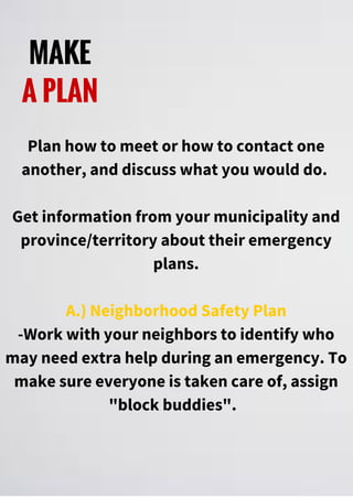 MAKE
A PLAN
Plan how to meet or how to contact one
another, and discuss what you would do.
Get information from your municipality and
province/territory about their emergency
plans.
A.) Neighborhood Safety Plan
-Work with your neighbors to identify who
may need extra help during an emergency. To
make sure everyone is taken care of, assign
"block buddies".
 