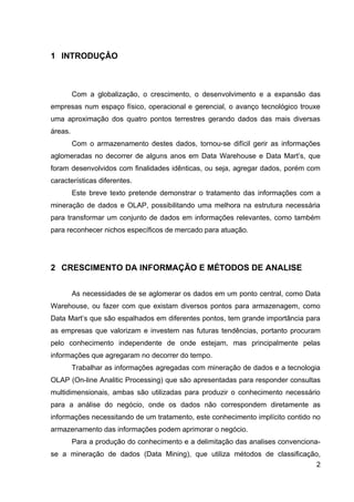 1 INTRODUÇÂO



         Com a globalização, o crescimento, o desenvolvimento e a expansão das
empresas num espaço físico, operacional e gerencial, o avanço tecnológico trouxe
uma aproximação dos quatro pontos terrestres gerando dados das mais diversas
áreas.
         Com o armazenamento destes dados, tornou-se difícil gerir as informações
aglomeradas no decorrer de alguns anos em Data Warehouse e Data Mart’s, que
foram desenvolvidos com finalidades idênticas, ou seja, agregar dados, porém com
características diferentes.
         Este breve texto pretende demonstrar o tratamento das informações com a
mineração de dados e OLAP, possibilitando uma melhora na estrutura necessária
para transformar um conjunto de dados em informações relevantes, como também
para reconhecer nichos específicos de mercado para atuação.




2 CRESCIMENTO DA INFORMAÇÃO E MÉTODOS DE ANALISE


         As necessidades de se aglomerar os dados em um ponto central, como Data
Warehouse, ou fazer com que existam diversos pontos para armazenagem, como
Data Mart’s que são espalhados em diferentes pontos, tem grande importância para
as empresas que valorizam e investem nas futuras tendências, portanto procuram
pelo conhecimento independente de onde estejam, mas principalmente pelas
informações que agregaram no decorrer do tempo.
         Trabalhar as informações agregadas com mineração de dados e a tecnologia
OLAP (On-line Analitic Processing) que são apresentadas para responder consultas
multidimensionais, ambas são utilizadas para produzir o conhecimento necessário
para a análise do negócio, onde os dados não correspondem diretamente as
informações necessitando de um tratamento, este conhecimento implícito contido no
armazenamento das informações podem aprimorar o negócio.
         Para a produção do conhecimento e a delimitação das analises convenciona-
se a mineração de dados (Data Mining), que utiliza métodos de classificação,
                                                                           2
 