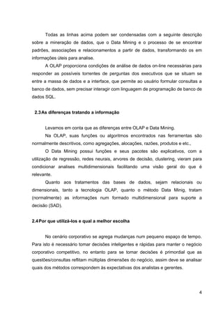 Todas as linhas acima podem ser condensadas com a seguinte descrição
sobre a mineração de dados, que o Data Mining e o processo de se encontrar
padrões, associações e relacionamentos a partir de dados, transformando os em
informações úteis para analise.
      A OLAP proporciona condições de análise de dados on-line necessárias para
responder as possíveis torrentes de perguntas dos executivos que se situam se
entre a massa de dados e a interface, que permite ao usuário formular consultas a
banco de dados, sem precisar interagir com linguagem de programação de banco de
dados SQL.


 2.3 As diferenças tratando a informação


      Levamos em conta que as diferenças entre OLAP e Data Mining.
      Na OLAP, suas funções ou algoritmos encontrados nas ferramentas são
normalmente descritivos, como agregações, alocações, razões, produtos e etc.,
      O Data Mining possui funções e seus pacotes são explicativos, com a
utilização de regressão, redes neurais, arvores de decisão, clustering, vieram para
condicionar analises multidimensionais facilitando uma visão geral do que é
relevante.
      Quanto aos tratamentos das bases de dados, sejam relacionais ou
dimensionais, tanto a tecnologia OLAP, quanto o método Data Minig, tratam
(normalmente) as informações num formado multidimensional para suporte a
decisão (SAD).


2.4 Por que utilizá-los e qual a melhor escolha


      No cenário corporativo se agrega mudanças num pequeno espaço de tempo.
Para isto é necessário tomar decisões inteligentes e rápidas para manter o negócio
corporativo competitivo, no entanto para se tomar decisões é primordial que as
questões/consultas reflitam múltiplas dimensões do negócio, assim deve se analisar
quais dos métodos correspondem às expectativas dos analistas e gerentes.




                                                                                 4
 