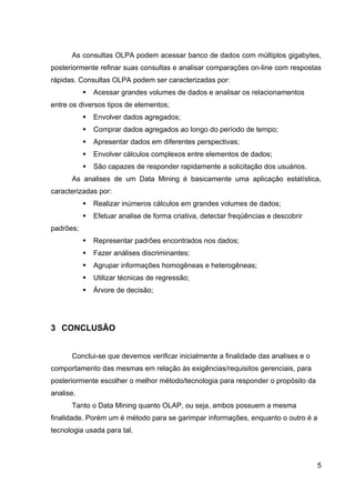 As consultas OLPA podem acessar banco de dados com múltiplos gigabytes,
posteriormente refinar suas consultas e analisar comparações on-line com respostas
rápidas. Consultas OLPA podem ser caracterizadas por:
              Acessar grandes volumes de dados e analisar os relacionamentos
entre os diversos tipos de elementos;
              Envolver dados agregados;
              Comprar dados agregados ao longo do período de tempo;
              Apresentar dados em diferentes perspectivas;
              Envolver cálculos complexos entre elementos de dados;
              São capazes de responder rapidamente a solicitação dos usuários.
      As analises de um Data Mining é basicamente uma aplicação estatística,
caracterizadas por:
              Realizar inúmeros cálculos em grandes volumes de dados;
              Efetuar analise de forma criativa, detectar freqüências e descobrir
padrões;
              Representar padrões encontrados nos dados;
              Fazer análises discriminantes;
              Agrupar informações homogêneas e heterogêneas;
              Utilizar técnicas de regressão;
              Árvore de decisão;




3 CONCLUSÃO


      Conclui-se que devemos verificar inicialmente a finalidade das analises e o
comportamento das mesmas em relação às exigências/requisitos gerenciais, para
posteriormente escolher o melhor método/tecnologia para responder o propósito da
analise.
      Tanto o Data Mining quanto OLAP, ou seja, ambos possuem a mesma
finalidade. Porém um é método para se garimpar informações, enquanto o outro é a
tecnologia usada para tal.



                                                                                     5
 