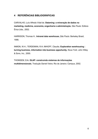4   REFERÊNCIAS BIBLIOGRÁFICAS


CARVALHO, Luís Alfredo Vidal de. Dataming: a mineração de dados no
marketing, medicina, economia, engenharia e administração. São Paulo: Editora
Érica Ltda., 2002.


HARRISON, Thomas H.. Intranet data warehouse. São Paulo: Berkeley Brasil,
1998.


INMON, W.H.; TERDEMAN, R.H; IMHOFF, Claudia. Exploration warehousing :
turning business, information into business opportunity. Nova York: John Wiley
& Sons, Inc., 2000.


THOMSEM, Erik. OLAP: construindo sistemas de informações
multidimensionais. Tradução Daniel Vieira. Rio de Janeiro: Campus, 2002.




                                                                             6
 