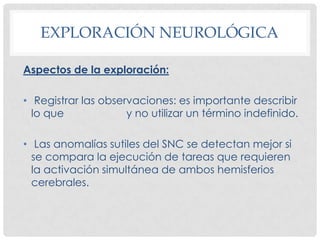 EXPLORACIÓN NEUROLÓGICA

Aspectos de la exploración:

• Registrar las observaciones: es importante describir
  lo que             y no utilizar un término indefinido.

• Las anomalías sutiles del SNC se detectan mejor si
  se compara la ejecución de tareas que requieren
  la activación simultánea de ambos hemisferios
  cerebrales.
 