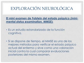 EXPLORACIÓN NEUROLÓGICA

El mini examen de Folstein del estado psíquico (mini-
mental status examination, MMSE):

• Es un estudio estandarizado de la función
  cognitiva.

• Si se dispone de tiempo, el MMSE es uno de los
  mejores métodos para verificar el estado psíquico
  actual del enfermo y sirve como una valoración
  inicial contra la cual comparar evaluaciones
  posteriores del mismo examen.
 