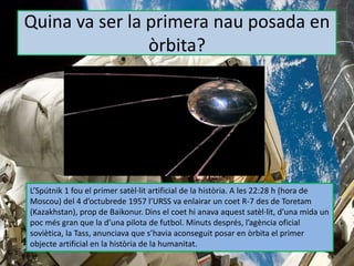 Quina va ser la primera nau posada en
òrbita?
L’Spútnik 1 fou el primer satèl·lit artificial de la història. A les 22:28 h (hora de
Moscou) del 4 d’octubrede 1957 l’URSS va enlairar un coet R-7 des de Toretam
(Kazakhstan), prop de Baikonur. Dins el coet hi anava aquest satèl·lit, d’una mida un
poc més gran que la d’una pilota de futbol. Minuts després, l’agència oficial
soviètica, la Tass, anunciava que s’havia aconseguit posar en òrbita el primer
objecte artificial en la història de la humanitat.
 