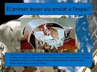 El primer ésser viu enviat a l’espai?
• Laika va ser una gossa espacial soviètica que es va convertir en el primer ésser viu
terrestre en orbitar la Terra. Ho va fer a bord de la nau soviètica Sputnik 2, el 3 de
novembre de 1957, un mes després que el satèl·lit Sputnik 1. També va ser el
primer animal que va morir en òrbita.
 