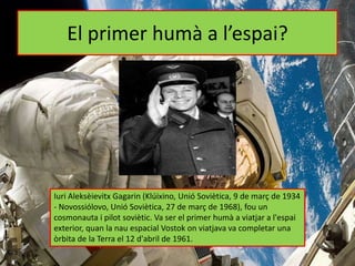 El primer humà a l’espai?
Iuri Aleksèievitx Gagarin (Klúixino, Unió Soviètica, 9 de març de 1934
- Novossiólovo, Unió Soviètica, 27 de març de 1968), fou un
cosmonauta i pilot soviètic. Va ser el primer humà a viatjar a l'espai
exterior, quan la nau espacial Vostok on viatjava va completar una
òrbita de la Terra el 12 d'abril de 1961.
 