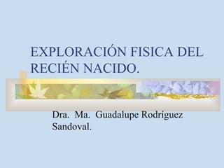EXPLORACIÓN FISICA DEL RECIÉN NACIDO. Dra.  Ma.  Guadalupe Rodríguez Sandoval. 