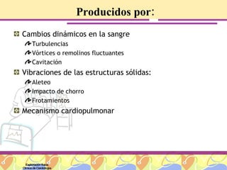 Producidos por: Cambios dinámicos en la sangre Turbulencias Vórtices o remolinos fluctuantes  Cavitación Vibraciones de las estructuras sólidas: Aleteo Impacto de chorro Frotamientos  Mecanismo cardiopulmonar  Exploración física Clínica de Cardiología 