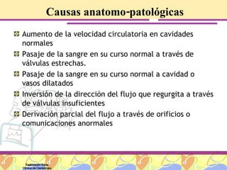 Causas anatomo-patológicas Aumento de la velocidad circulatoria en cavidades normales Pasaje de la sangre en su curso normal a través de válvulas estrechas. Pasaje de la sangre en su curso normal a cavidad o vasos dilatados Inversión de la dirección del flujo que regurgita a través de válvulas insuficientes Derivación parcial del flujo a través de orificios o comunicaciones anormales Exploración física Clínica de Cardiología 