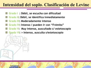 Intensidad del soplo. Clasificación de Levine Grado I   : Débil, se escucha con dificultad Grado II : Débil, se identifica inmediatamente  Grado III : Moderadamente intenso Grado IV : Intenso / pueden ir con “Frémito” Grado V :  Muy intenso, auscultado c/ estetoscopio Grado VI : > Intenso, ausculta s/estetoscopio Exploración física Clínica de Cardiología 