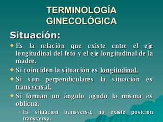 TERMINOLOGÍA GINECOLÓGICA Situación: Es la relación que existe entre el eje longitudinal del feto y el eje longitudinal de la madre.  Si coinciden la situación es  longitudinal.   Si son perpendiculares la situación es  transversal.   Si forman un ángulo agudo la misma es oblicua. Es situacion transversa, no existe posicion transversa. 