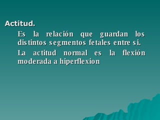 Actitud.   Es la relación que guardan los distintos segmentos fetales entre si.  La actitud normal es la flexión moderada a hiperflexion 
