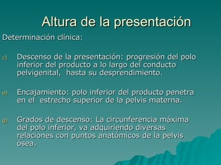 Altura de la presentación Determinación clínica: Descenso de la presentación: progresión del polo inferior del producto a lo largo del conducto pelvigenital,  hasta su desprendimiento. Encajamiento: polo inferior del producto penetra en el  estrecho superior de la pelvis materna. Grados de descenso: La circunferencia máxima del polo inferior, va adquiriendo diversas relaciones con puntos anatómicos de la pelvis ósea. 