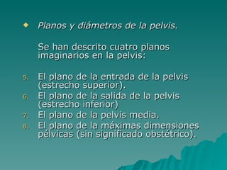 Planos y diámetros de la pelvis. Se han descrito cuatro planos imaginarios en la pelvis: El plano de la entrada de la pelvis (estrecho superior). El plano de la salida de la pelvis (estrecho inferior) El plano de la pelvis media. El plano de la máximas dimensiones pélvicas (sin significado obstétrico). 