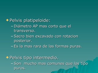 Pelvis platipeloide: Diámetro AP mas corto que el transverso. Sacro bien excavado con rotacion posterior. Es la mas rara de las formas puras. Pelvis tipo intermedio. Son  mucho mas comunes que los tipo puros. 