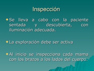 Inspección  Se lleva a cabo con la paciente sentada y descubierta, con iluminación adecuada. La exploración debe ser activa Al inicio se inspecciona cada mama con los brazos a los lados del cuerpo. 
