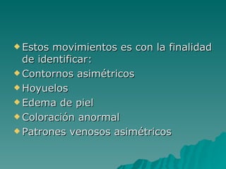 Estos movimientos es con la finalidad de identificar: Contornos asimétricos Hoyuelos  Edema de piel Coloración anormal Patrones venosos asimétricos 