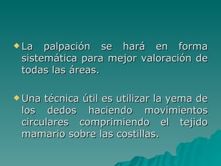 La palpación se hará en forma sistemática para mejor valoración de todas las áreas. Una técnica útil es utilizar la yema de los dedos haciendo movimientos circulares comprimiendo el tejido mamario sobre las costillas. 