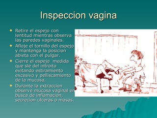Inspeccion vagina Retire el espejo con lentitud mientras observa las paredes vaginales. Afloje el tornillo del espejo y mantenga la posicion abieta con el pulgar. Cierre el espejo  medida que sle del introito evitando estiramiento excesivo y pelliscamiento de la mucosa.  Durante la extraccion observe mucosa vaginal en busca de inflamacion, secrecion ulceras o masas. 